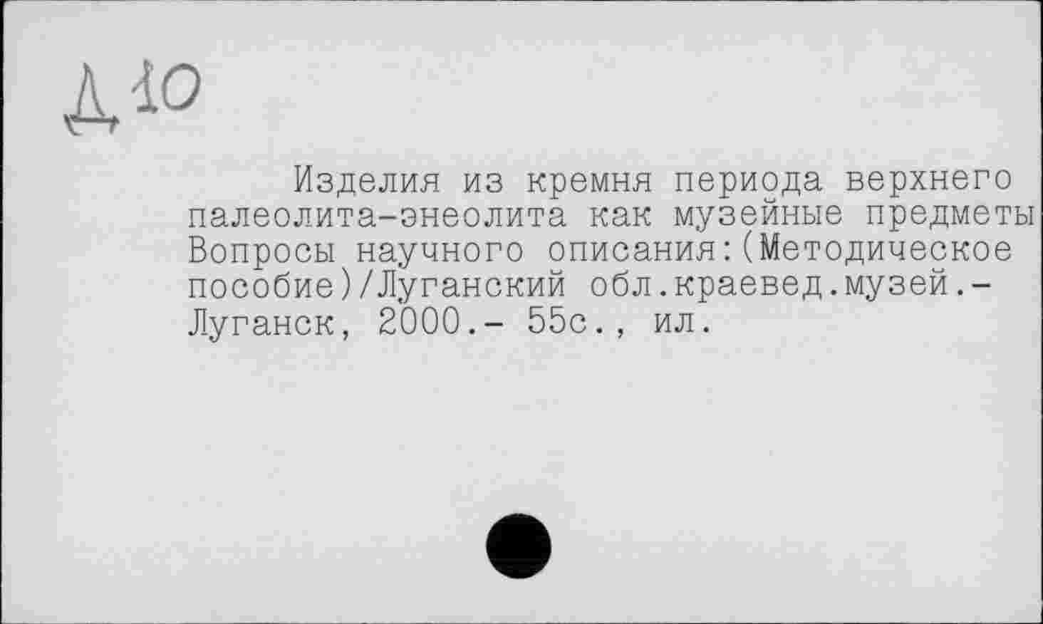 ﻿дю
Изделия из кремня периода верхнего палеолита-энеолита как музейные предметы Вопросы научного описания:(Методическое пособие)/Луганский обл.краевед.музей.-Луганск, 2000.- 55с., ил.